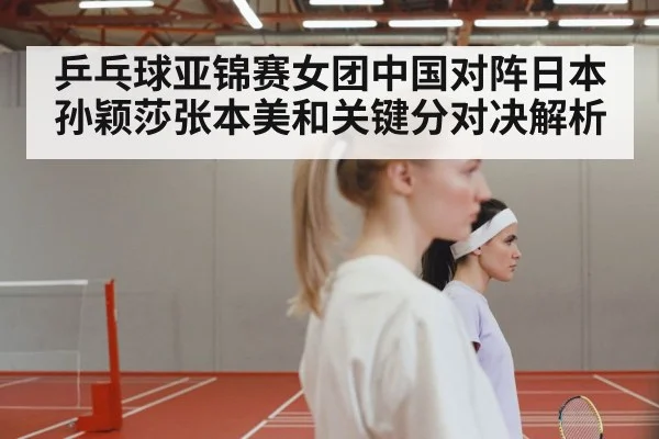 乒乓球亚锦赛女团中国对阵日本孙颖莎张本美和关键分对决解析