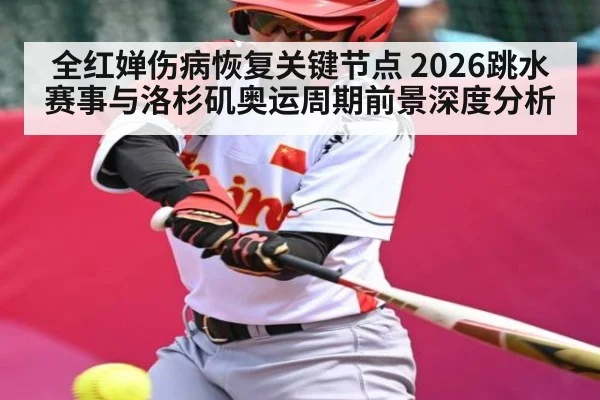 全红婵伤病恢复关键节点 2026跳水赛事与洛杉矶奥运周期前景深度分析