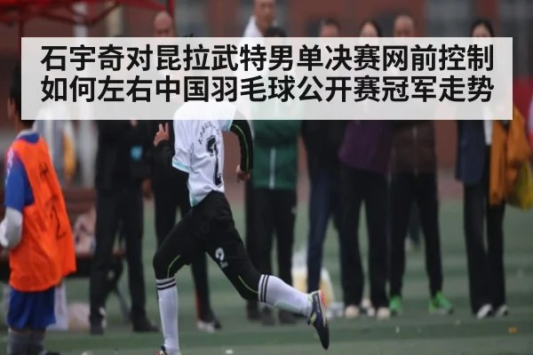 石宇奇对昆拉武特男单决赛网前控制如何左右中国羽毛球公开赛冠军走势